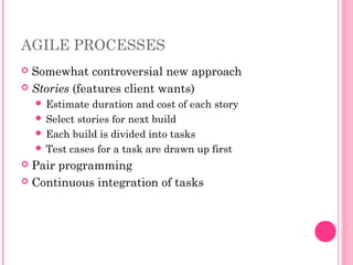 AGILE PROCESSES
 Somewhat controversial new approach
 Stories (features client wants)
 Estimate duration and cost of each story
 Select stories for next build
 Each build is divided into tasks
 Test cases for a task are drawn up first
 Pair programming
 Continuous integration of tasks
 