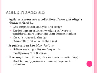 AGILE PROCESSES
• Agile processes are a collection of new paradigms
characterized by
– Less emphasis on analysis and design
– Earlier implementation (working software is
considered more important than documentation)
– Responsiveness to change
– Close collaboration with the client
• A principle in the Manifesto is
– Deliver working software frequently
– Ideally every 2 or 3 weeks
• One way of achieving this is to use timeboxing
– Used for many years as a time-management
technique
 