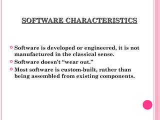SOFTWARE CHARACTERISTICSSOFTWARE CHARACTERISTICS
 Software is developed or engineered, it is not
manufactured in the classical sense.
 Software doesn’t “wear out.”
 Most software is custom-built, rather than
being assembled from existing components.
 