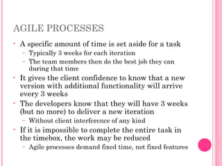 AGILE PROCESSES
• A specific amount of time is set aside for a task
– Typically 3 weeks for each iteration
– The team members then do the best job they can
during that time
• It gives the client confidence to know that a new
version with additional functionality will arrive
every 3 weeks
• The developers know that they will have 3 weeks
(but no more) to deliver a new iteration
– Without client interference of any kind
• If it is impossible to complete the entire task in
the timebox, the work may be reduced
– Agile processes demand fixed time, not fixed features
 