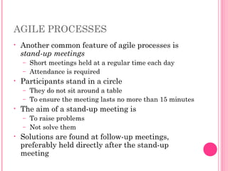 AGILE PROCESSES
• Another common feature of agile processes is
stand-up meetings
– Short meetings held at a regular time each day
– Attendance is required
• Participants stand in a circle
– They do not sit around a table
– To ensure the meeting lasts no more than 15 minutes
• The aim of a stand-up meeting is
– To raise problems
– Not solve them
• Solutions are found at follow-up meetings,
preferably held directly after the stand-up
meeting
 