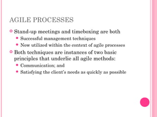 AGILE PROCESSES
 Stand-up meetings and timeboxing are both
 Successful management techniques
 Now utilized within the context of agile processes
 Both techniques are instances of two basic
principles that underlie all agile methods:
 Communication; and
 Satisfying the client’s needs as quickly as possible
 