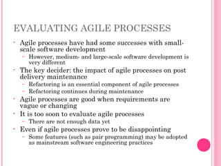 EVALUATING AGILE PROCESSES
• Agile processes have had some successes with small-
scale software development
– However, medium- and large-scale software development is
very different
• The key decider: the impact of agile processes on post
delivery maintenance
– Refactoring is an essential component of agile processes
– Refactoring continues during maintenance
• Agile processes are good when requirements are
vague or changing
• It is too soon to evaluate agile processes
– There are not enough data yet
• Even if agile processes prove to be disappointing
– Some features (such as pair programming) may be adopted
as mainstream software engineering practices
 
