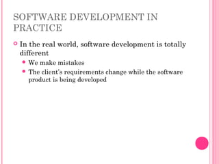 SOFTWARE DEVELOPMENT IN
PRACTICE
 In the real world, software development is totally
different
 We make mistakes
 The client’s requirements change while the software
product is being developed
 