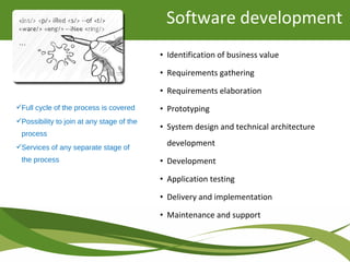 Full cycle of the process is covered
Possibility to join at any stage of the
process
Services of any separate stage of
the process
• Identification of business value
• Requirements gathering
• Requirements elaboration
• Prototyping
• System design and technical architecture
development
• Development
• Application testing
• Delivery and implementation
• Maintenance and support
Software development
 
