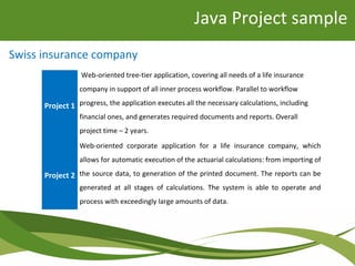 Java Project sample
Project 1
Web-oriented tree-tier application, covering all needs of a life insurance
company in support of all inner process workflow. Parallel to workflow
progress, the application executes all the necessary calculations, including
financial ones, and generates required documents and reports. Overall
project time – 2 years.
Project 2
Web-oriented corporate application for a life insurance company, which
allows for automatic execution of the actuarial calculations: from importing of
the source data, to generation of the printed document. The reports can be
generated at all stages of calculations. The system is able to operate and
process with exceedingly large amounts of data.
Swiss insurance company
 