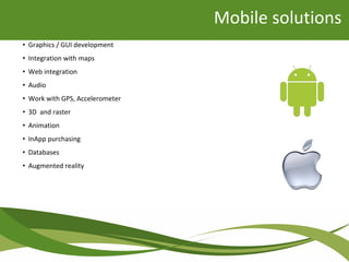 Mobile solutions
• Graphics / GUI development
• Integration with maps
• Web integration
• Audio
• Work with GPS, Accelerometer
• 3D and raster
• Animation
• InApp purchasing
• Databases
• Augmented reality
 
