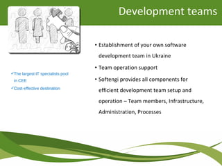 • Establishment of your own software
development team in Ukraine
• Team operation support
• Softengi provides all components for
efficient development team setup and
operation – Team members, Infrastructure,
Administration, Processes
The largest IT specialists pool
in CEE
Cost-effective destination
Development teams
 