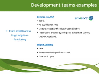 Development teams examples
Enviance Inc., USA
• 40 FTE
• ~ 1 000 000 man / hrs
• Multiple projects with about 10 years duration
• The solutions are used by such giants as Walmart, DuPont,
Chevron, Fujitsu etc.
Belgium company
• 1 FTE
• System was developed from scratch
• Duration – 1 year
 From small team to
large long-term
functioning
 