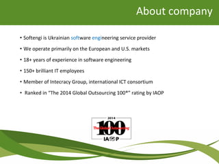 About company
• Softengi is Ukrainian software engineering service provider
• We operate primarily on the European and U.S. markets
• 18+ years of experience in software engineering
• 150+ brilliant IT employees
• Member of Intecracy Group, international ICT consortium
• Ranked in “The 2014 Global Outsourcing 100®” rating by IAOP
 
