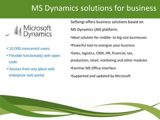 Softengi offers business solutions based on
MS Dynamics (AX) platform.
•Ideal solution for middle- to big-size businesses
•Powerful tool to energize your business
•Sales, logistics, CRM, HR, financial, tax,
production, retail, marketing and other modules
•Familiar MS Office interface
•Supported and updated by Microsoft
MS Dynamics solutions for business
10 000 concurrent users
Flexible functionality with open
code
Access from any place with
enterprise web portal
 