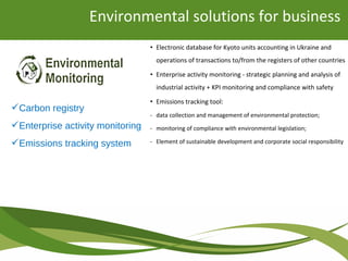 • Electronic database for Kyoto units accounting in Ukraine and
operations of transactions to/from the registers of other countries
• Enterprise activity monitoring - strategic planning and analysis of
industrial activity + KPI monitoring and compliance with safety
• Emissions tracking tool:
- data collection and management of environmental protection;
- monitoring of compliance with environmental legislation;
- Element of sustainable development and corporate social responsibility
Environmental solutions for business
Carbon registry
Enterprise activity monitoring
Emissions tracking system
 