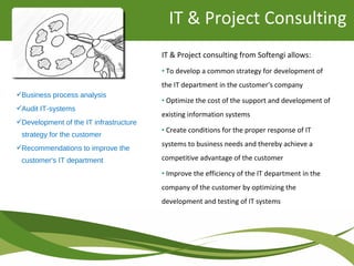Business process analysis
Audit IT-systems
Development of the IT infrastructure
strategy for the customer
Recommendations to improve the
customer's IT department
IT & Project consulting from Softengi allows:
• To develop a common strategy for development of
the IT department in the customer's company
• Optimize the cost of the support and development of
existing information systems
• Create conditions for the proper response of IT
systems to business needs and thereby achieve a
competitive advantage of the customer
• Improve the efficiency of the IT department in the
company of the customer by optimizing the
development and testing of IT systems
IT & Project Consulting
 