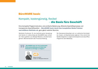 BüroWARE basic
Kompakt, kostengünstig, flexibel
							 – die Basis fürs Geschäft
Eine kompakte Programmstruktur, eine einfache Bedienung, effiziente Geschäftsprozesse und
transparente Geschäftszahlen – BüroWARE basic deckt den kompletten Bedarf kleiner
und mittlerer Betriebe ab, ganz gleich welcher Branche.
Sämtliche Funktionen für die kaufmännische Verwaltung
sind bereits im Lieferumfang der BüroWARE basic enthalten. Hierzu gehören zum Beispiel Module zu Kundenmanagement, Warenwirtschaft oder Finanzbuchhaltung.

„BüroWARE basic ist eine komfortable
Unternehmenslösung und bietet das
Potenzial um Erträge zu steigern.“

Markus Thumerer,
Inhaber von Webspace-Verkauf.de

12

Der Standardumfang lässt sich um zahlreiche Schnittstellen, Zusatz- und Spezialmodule ergänzen. Hinzu kommt die
flexible Integration in angrenzende Systeme wie etwa OfficeProgramme oder Webshops.

 