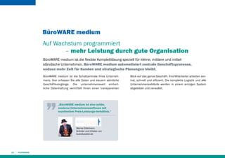 BüroWARE medium
Auf Wachstum programmiert
– mehr Leistung durch gute Organisation
BüroWARE medium ist die flexible Komplettlösung speziell für kleine, mittlere und mittelständische Unternehmen. BüroWARE medium automatisiert zentrale Geschäftsprozesse,
sodass mehr Zeit für Kunden und strategische Planungen bleibt.
BüroWARE medium ist die Schaltzentrale Ihres Unternehmens. Hier erfassen Sie alle Daten und steuern sämt­iche
l
Geschäftsvorgänge. Die unternehmensweit einheitliche Datenhaltung vermittelt Ihnen einen transparenten

„BüroWARE medium ist eine solide,
moderne Unternehmenssoftware mit
exzellentem Preis-Leistungs-Verhältnis.“

Werner Edelmann,
Gründer und Inhaber von
buerokavalier.de

14

Blick auf das ganze Geschäft. Ihre Mitarbeiter arbeiten zentral, schnell und effizient. Die komplette Logistik und alle
Unternehmensabläufe werden in einem einzigen System
abgebildet und verwaltet.

 