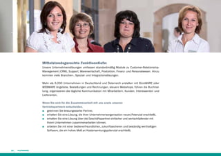 Mittelstandsgerechte Funktionstiefe:
Unsere Unternehmenslösungen umfassen standardmäßig Module zu Customer-RelationshipManagement (CRM), Support, Warenwirtschaft, Produktion, Finanz- und Personal­ esen. Hinzu
w
kommen viele Branchen-, Spezial- und Integrationslösungen.
Mehr als 6.000 Unternehmen in Deutschland und Österreich erstellen mit BüroWARE oder
WEBWARE Angebote, Bestellungen und Rechnungen, steuern Webshops, führen die Buchhaltung, organisieren die tägliche Kommunikation mit Mitarbeitern, Kunden, Interessenten und
Lieferanten.
Wenn Sie sich für die Zusammenarbeit mit uns sowie unseren
Vertriebspartnern entscheiden,
■■ gewinnen Sie leistungsstarke Partner,
■■ erhalten Sie eine Lösung, die Ihrer Unternehmensorganisation neues Potenzial erschließt,
■■ erhalten Sie eine Lösung über die Geschäftspartner einfacher und wertschöpfender mit
Ihrem Unternehmen zusammenarbeiten können,
■■ arbeiten Sie mit einer bedienerfreundlichen, zukunftssicheren und beständig werthaltigen
Software, die ein hohes Maß an Kostensenkungspotenzial erschließt.

24

 