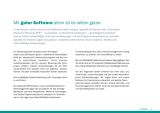 Mit guter Software allein ist es selten getan.
In den letzten Jahren hat sich der Softwaremarkt und ganz speziell der Bereich des „Enterprise
Resource Planning (ERP)“ – zu Deutsch „Unternehmenssoftware“ – grundlegend verändert.
Galt es früher schwerfällige Unternehmenslösungen mit viel Programmieraufwand an betriebs­
spezifische Anforderungen anzupassen, erwarten Unternehmen heute moderne, flexible und
internetfähige Anwendungen.
Ein Softwarewechsel ist jedoch keine Kleinigkeit.
Jedes neue ERP-System greift in bestehende Geschäftsabläufe ein, beansprucht Implementierungszeit und wird vieles im Unternehmen verändern. Hinzu kommen
Investitionskosten, die für Lizenzen, Beratung oder Schulungen anfallen. Falsche Entscheidungen bei der Softwareauswahl sind deshalb nicht nur ärgerlich, sondern
können mitunter ernsthafte finanzielle Risiken bedeuten.
Eine sorgfältige Projektvorbereitung hilft, derartiges leicht
zu verhindern.
Die passende ERP-Software und ein professionelles Projektmanagement legen den Grundstein für das künftige
Wachstum und neue Perspektiven. Moderne Technologien
und flexible Programmstrukturen versetzen Ihr Unternehmen in die Lage, neue Geschäftsfelder aufzubauen,

mit Geschäftspartnern über Unternehmensgrenzen hinweg
zusammen zu arbeiten und neue Märkte zu finden.
Wir von SoftENGINE wollen Sie auf diesem Weg begleiten. Seit
20 Jahren sind wir für tausende mittelständische Betriebe aus
den unterschiedlichsten Branchen ein zuverlässiger Partner.
Auf den folgenden Seiten erfahren Sie mehr über uns,
unsere Ziele, unsere Konzepte und über unsere kaufmännischen Softwarelösungen. Wir zeigen Ihnen, wie unsere
Software Ihr Unternehmen unterstützt und welche Potenziale Sie daraus schöpfen können. Unsere Vertriebs- und
Entwicklungspartner stehen Ihnen als kompetente Berater
und Geschäftspartner zur Seite.

3

 
