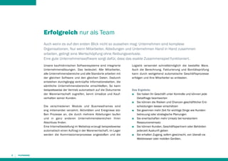 Erfolgreich nur als Team
Auch wenn es auf den ersten Blick nicht so aussehen mag: Unternehmen sind komplexe
Organisationen. Nur wenn Mitarbeiter, Abteilungen und Unternehmen Hand in Hand zusammen
arbeiten, gelingt eine Wertschöpfung ohne Reibungsverluste.
Eine gute Unternehmenssoftware sorgt dafür, dass das exakte Zusammenspiel funktioniert.
Unsere kaufmännischen Softwaresysteme sind integrierte
Unternehmenslösungen. Das bedeutet: Alle Mitarbeiter,
alle Unternehmensbereiche und alle Standorte arbeiten mit
der gleichen Software und den gleichen Daten. Dadurch
entstehen durchgängig verknüpfte Informationsketten, die
sämtliche Unternehmensbereiche einschließen. So kann
beispielsweise der Vertrieb automatisch auf die Dokumente
der Warenwirtschaft zugreifen, kennt Umsätze und Kaufverhalten seiner Kunden.
Die verschiedenen Module und Businessframes sind
eng miteinander verzahnt. Aktivitäten und Ereignisse stoßen Prozesse an, die durch mehrere Abteilungen laufen
und in ganz anderen Unternehmensbereichen ihren
Abschluss finden.
Eine Internetbestellung im Webshop erzeugt beispielsweise
automatisch einen Auftrag in der Warenwirtschaft, im Lager
werden die Kommissionierprozesse angestoßen und die

4

Logistik versendet schnellstmöglich die bestellte Ware.
Auch die Berechnung, Fakturierung und Bonitätsprüfung
kann durch weitgehend automatische Geschäftsprozesse
erfolgen und Ihre Mitarbeiter so entlasten.

Das Ergebnis:
■■ Sie haben Ihr Geschäft unter Kontrolle und können jede
Detailfrage beantworten
■■ Sie können die Risiken und Chancen geschäftlicher Entscheidungen besser einschätzen
■■ Sie gewinnen mehr Zeit für wichtige Dinge wie Kunden­
betreuung oder strategische Planungen
■■ Sie erwirtschaften mehr Umsatz bei konstantem
Ressour­ceneinsatz
■■ Sie können Kunden, Geschäftspartnern oder Behörden
jederzeit Auskunft geben
■■ Sie erhalten Zugang, sofern gewünscht, von überall via
Webbrowser oder mobilen Geräten.

 