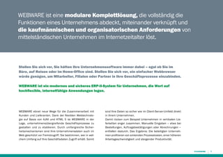 WEBWARE ist eine modulare Komplettlösung, die vollständig die
Funktionen eines Unternehmens abdeckt, miteinander verknüpft und
die kaufmännischen und organisatorischen Anforderungen von
mittelständischen Unternehmen im Internetzeitalter löst.

Stellen Sie sich vor, Sie hätten Ihre Unternehmenssoftware immer dabei – egal ob Sie im
Büro, auf Reisen oder im Home-Office sind. Stellen Sie sich vor, ein einfacher Webbrowser
würde genügen, um Mitarbeiter, Filialen oder Partner in Ihre Geschäftsprozesse einzubinden.
WEBWARE ist ein modernes und sicheres ERP-II-System für Unternehmen, die Wert auf
hochflexible, ­ nternetfähige Anwendungen legen.
i

WEBWARE ebnet neue Wege für die Zusammenarbeit mit
Kunden und Lieferanten. Dank der flexiblen Webtechnologie auf Basis von AJAX und HTML 5 ist WEBWARE in der
Lage, unternehmensübergreifende Geschäftsprozesse zu
gestalten und zu etablieren. Durch umfangreiche Sicherheitsmechanismen sind Ihre Unternehmensdaten auch im
Web geschützt vor Fremdzugriff. Sie bestimmen, wer in welchem Umfang auf Ihre Geschäftsdaten Zugriff erhält. Somit

sind Ihre Daten so sicher wie im Client-Server-Umfeld direkt
in Ihrem Unternehmen.
Damit rücken zum Beispiel Unternehmen in vertikalen Lieferketten enger zusammen. Manuelle Eingaben – etwa bei
Bestellungen, Auftragsbestätigungen oder Abrechnungen –
entfallen dadurch. Das Ergebnis: Die beteiligten Unternehmen profitieren von sinkenden Prozesskosten, einer höheren
Arbeitsgeschwindigkeit und steigender Produktivität.

7

 