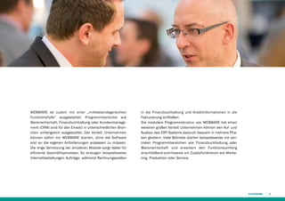 WEBWARE ist zudem mit einer „mittelstandsgerechten
Funktionsfülle“ ausgestattet. Programmbereiche wie
Warenwirtschaft, Finanzbuchhaltung oder Kundenmanagement (CRM) sind für den Einsatz in unterschiedlichen Branchen umfangreich ausgestattet. Der Vorteil: Unternehmen
können sofort mit WEBWARE starten, ohne die Software
erst an die eigenen Anforderungen anpassen zu müssen.
Die enge Vernetzung der einzelnen Module sorgt dabei für
effiziente Geschäftsprozesse: So erzeugen beispielsweise
Internetbestellungen Aufträge, während Rechnungssalden

in die Finanzbuchhaltung und Kredit­nformationen in die
i
Fakturierung einfließen.
Die modulare Programmstruktur von WEBWARE hat einen
weiteren großen Vorteil: Unternehmen können den Auf- und
Ausbau des ERP-Systems dadurch bequem in mehrere Phasen gliedern. Viele Betriebe starten beispielsweise mit zentralen Programmbereichen wie Finanzbuchhaltung oder
Warenwirtschaft und erweitern den Funktionsumfang
anschließend schrittweise um Zusatzfunktionen wie Marketing, Produktion oder Service.

9

 