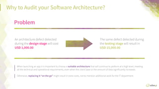 Why  Audit  your  So:ware  Architecture?
When  launching  an  app  it  is  important  to  choose  a  suitable	
  architecture  that  will  conFnue  
to  perform  at  a  high  level,  meeFng  all  the  technical  and  operaFonal  requirements,  even  
when  the  client  base  or  the  amount  of  data  signiﬁcantly  increases.  
Otherwise,  replacing	
  it	
  “on	
  the	
  go”  might  result  in  extra  costs,  not  to  menFon  
addiFonal  work  for  the  IT  department.
Problem	
  
An  architecture  defect  
detected  during  the  design	
  
stage	
  will  cost  USD	
  1,000.00	
  
The  same  defect  detected  
during  the  tesAng	
  stage	
  will  
result  in  USD  15,000.00	
  
10	
  
 