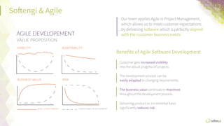 So:engi  &  Agile
Our  team  applies  Agile  in  Project  
Management,  which  allows  us  to  meet  
customer  expectaFons  by  delivering  
soXware  which  is  perfectly  aligned	
  with	
  the	
  
customer	
  business	
  needs.	
  
Beneﬁts	
  of	
  Agile	
  SoXware	
  Development	
  
Customer  gets  increased	
  visibility	
  into  the  actual  progress  of  projects.
It  guarantees  that  appropriate  technologies/frameworks  are  used  to  
solve  the  tasks.
The  development  process  can  be  easily	
  adapted	
  to  changing  
requirements.
Provide	
  for	
  the  applicaFon  elasFcity,  so  it  can  scale  out  if  the  number  
of  users  dramaFcally  grows.
The	
  business	
  value  conFnues  to  maximize  throughout  the  
development  process.
Customer  gets  increased	
  visibility	
  into  the  actual  progress  of  projects.
12	
  
AGILE  DEVELOPEMENT
VALUE  PROPOSITION
VISIBILITY
 ADAPTABILITY
BUSINESS  VALUE
 RISK
AGILE  DEVELOPMENT
 TRADITIONAL  DEVELOPMENT
 