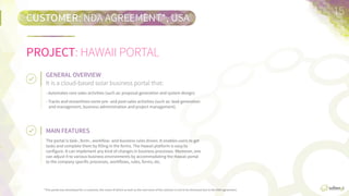 *This  portal  was  developed  for  a  customer,  the  name  of  which  as  well  as  the  real  name  of  the  solu7on    are  not  to  be  disclosed  due  to  the  non-­‐disclosure  agreement.	
  
CUSTOMER:	
  NON-­‐DISCLOSURE  AGREEMENT*,  USA
15	
  
MAIN	
  FEATURES	
  	
  
The  portal  is  task-­‐,  form-­‐,  workﬂow-­‐  and  business  rules  driven.  It  enables  users  to  get  tasks  and  
complete  them  by  ﬁlling  in  the  forms.  The  Hawaii  plaWorm  is  easy  to  conﬁgure.  It  can  implement  any  
kind  of  changes  in  business  processes.  Moreover,  one  can  adjust  it  to  various  business  environments  
by  accommodaFng  the  Hawaii  portal  to  the  company  speciﬁc  processes,  workﬂows,  rules,  forms,  etc.
It  is  a  cloud-­‐based  solar  business  portal  that:
GENERAL	
  OVERVIEW	
  
•  Automates  core  sales  acFviFes  (such  as  proposal  generaFon  and  system  design).
•  Tracks  and  streamlines  some  pre-­‐  and  post-­‐sales  acFviFes  (such  as  lead  generaFon  and  
management,  business  administraFon,  and  project  management).
PROJECT:	
  HAWAII  PORTAL
 