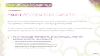 PROJECT:	
  WEB  SYSTEM  FOR  DRUG  IMPORTERS
CUSTOMER:	
  KYIV  CITY  AUTHORITIES
22	
  
Web  portal  structures  legislaFve  requirements  into  a  set  of  consistent  steps  (permits),  which  need  to  be  
oﬃcially  obtained  by  pharmaceuFcal  companies  for  selling  drugs  on  the  local  market.  

The  soluFon  ensures  automaFon  of  the  processes  involved  in  the  cooperaFon  between  pharmaceuFcal  
business  representaFves  (importers)  and  the  State  AdministraFon  of  Ukraine  on  Medicinal  Products.
THE	
  SYSTEM	
  IS	
  INTENDED	
  TO	
  PROVIDE	
  ENTITIES	
  OF	
  THE	
  PHARMACEUTICAL	
  MARKET	
  WITH	
  ELECTRONIC	
  
SERVICES	
  THAT	
  CAN	
  BE	
  APPLIED	
  FOR:	
  
•   Issuance  of  opinions  on  the  quality  of  imported  medicinal  products  and  monitoring  services  of  review;  
•   Provision  of  clarifying  documents;  
•   Import  licensing,  manufacturing,  wholesale  and  retail  trade  of  medicinal  products;  
•   Issuance/recogniFon  of  the  cerFﬁcate  of  the  Good  Manufacturing  PracFce  (GMP);    
•   CerFﬁcaFon  of  medicinal  products  for  internaFonal  trade.
 