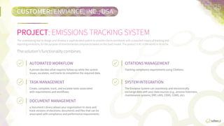 CUSTOMER:	
  ENVIANCE,  INC.,  USA
PROJECT:	
  EMISSIONS  TRACKING  SYSTEM
CITATIONS	
  MANAGEMENT	
  
Tracking  compliance  requirements  using  CitaFons.
25	
  
The  undertaking  was  to  design  and  develop  a  sophisFcated  system  to  provide  clients  worldwide  with  a  standard  means  of  tracking  and  
reporFng  emissions,  for  the  purpose  of  environmental  compliance  based  on  the  SaaS  model.  
The  product  is  #1  in  the  world  in  its  niche.

The  soluFon’s  funcFonality  combines:
AUTOMATED	
  WORKFLOW	
  
A  person  decides  what  requires  follow-­‐up  while  the  
system  issues,  escalates,  and  tracks  to  compleFon  
the  required  data.
TASK	
  MANAGEMENT	
  
Create,  complete,  track,  and  escalate  tasks  
associated  with  requirements  and  workﬂows.
DOCUMENT	
  MANAGEMENT	
  
A  Document  Library  allows  your  organizaFon  to  store  
and  track  versions  of  electronic  documents  and  ﬁles  
that  can  be  associated  with  compliance  and  
performance  requirements.
SYSTEM	
  INTEGRATION	
  
The  Enviance  System  can  seamlessly  and  
electronically  exchange  data  with  your  data  sources  
(e.g.,  process  historians,  maintenance  systems,  ERP,  
LIMS,  CEMS,  COMS,  etc.).
 