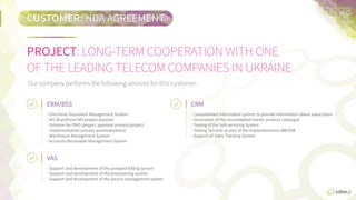 PROJECT:	
  LONG-­‐TERM  COOPERATION  WITH  ONE  
OF  THE  LEADING  TELECOM  COMPANIES  IN  UKRAINE
CUSTOMER:	
  NON-­‐DISCLOSURE  AGREEMENT
28	
  
Our  company  performs  the  following  services  for  this  customer:
ERM/BSS	
  
•  Electronic  Document  Management  System.
•  MS  SharePoint/MS  Project  SoluFon.
•  SoluFon  for  PMO  (project  approval  process/
project  implementaFon  process  automaFzaFon).
•  Warehouse  Management  System.
•  Accounts  Receivable  Management  System.
VAS	
  
•  Support  and  development  of  the  postpaid  billing  system.
•  Support  and  development  of  the  provisioning  system.
•  Support  and  development  of  the  service  management  
system.
CRM	
  
•  Consolidated  informaFon  system  to  provide  
informaFon  about  subscribers.
•  GeneraFon  of  the  consolidated  master  product  
catalogue.
•  TesFng  of  the  Self-­‐servicing  System.
•  TesFng  Services  as  part  of  the  IBM  ESB  
implementaFon.
•  Support  of  Sales  Tracking  System.
 