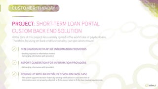 CUSTOMER:	
  FINABAY  
PROJECT:	
  SHORT-­‐TERM  LOAN  PORTAL  
CUSTOM  BACK-­‐END  SOLUTION
31	
  
At  the  core  of  this  project  lies  a  widely  spread  in  the  world  idea  of  payday  loans.  Therefore,  focusing  on  back-­‐end  funcFonality,  
our  specialists  ensure:
INTEGRATION	
  WITH	
  API	
  OF	
  INFORMATION	
  PROVIDERS	
  
•  Sending  requests  to  informaFon  holders.
•  Exchanging  informaFon  with  providers.
REPORT	
  GENERATION	
  FOR	
  INFORMATION	
  PROVIDERS	
  
•  Exchanging  informaFon  with  providers.
COMING	
  UP	
  WITH	
  AN	
  INITIAL	
  DECISION	
  ON	
  EACH	
  CASE	
  
•  The  system  supports  decision  makers  by  sending  noFﬁcaFons  in  case  
some  bits  of  informaFon  were  not  properly  collected,  or  if  the  person  
failed  to  ﬁt  the  loan  issuing  requirements.
 