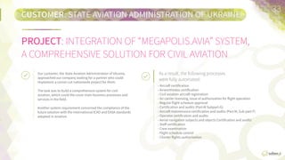 CUSTOMER:	
  STATE  AVIATION  ADMINISTRATION  OF  UKRAINE
PROJECT:	
  INTEGRATION  OF  “MEGAPOLIS.AVIA”  SYSTEM,  
A  COMPREHENSIVE  SOLUTION  FOR  CIVIL  AVIATION
33	
  
Due  to  the  fast  growing  number  of  customers,  the  iniFal  task  of  the  So:engi  team  was  to  opFmize  the  loan  
system  and  improve  management  of  its  document  ﬂow  (2011).  
Our  customer,  the  State  AviaFon  AdministraFon  of  
Ukraine,  approached  our  company  looking  for  a  partner  
who  could  implement  a  corner-­‐cut  naFonwide  project  
for  them.

The  task  was  to  build  a  comprehensive  system  for  civil  
aviaFon,  which  could  cover  main  business  processes  and  
services  in  the  ﬁeld.  

Another  system  requirement  concerned  the  compliance  
of  the  future  soluFon  with  the  internaFonal  ICAO  and  
EASA  standards  adopted  in  aviaFon.
As a result, the following processes
were fully automated:	
  
•  Aircra:  cerFﬁcaFon.
•  Airworthiness  cerFﬁcaFon.
•  Civil  aviaFon  aircra:  registraFon.
•  Air  carrier  licensing,  issuing  the  authorizaFon  for  ﬂight  operaFon.
•  Regular  ﬂight  schedule  approval.    
•  CerFﬁcaFon  and  audits  (Part  M,  Subpart  G).
•  Aircra:  maintenance  cerFﬁcaFon  and  audit  (Part  M,  Subpart  F).
•  Operator  cerFﬁcaFon  and  audits.
•  Aerial  navigaFon  subjects  and  object  cerFﬁcaFon  and    audits.  
•  Staﬀ  cerFﬁcaFon.
•  Crew  examinaFon.
•  Flight  schedule  control.
•  Charter  ﬂights  authorizaFon.  
 