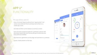 APP	
  1*	
  
FUNCTIONALITY
The app allows users to:	
  
•  View  a  list  of  jobs  (leads  transferred  into  “opportuniFes”  and  
acFons  associated  with  them)  and  keep  track  of  them  on  a  
mobile  app  screen.
•  See  leads  and  their  current  statuses  (a  summary  screen).
•  Form  and  send  a  proposal  (quote)  for  a  potenFal  customer  
with  informaFon  about  how  much  he/she  will  pay  for  
electricity  once  solar  panels  are  installed.
•  Sign  electronic  agreements  via  DocuSign  and  send  them  to  a  
customer.
•  Locate  a  lead/customer  on  the  map.
*This  app  was  developed  for  a  customer,  the  name  of  which  as  well  as  the  real  name  of  the  app  are  not  to  be  disclosed  due  to  the  non-­‐disclosure  agreement.
36	
  
 