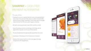 SMARPAY	
  –  CASH-­‐FREE  
PAYMENT  ALTERNATIVE
The app allows:	
  
•  Caching  of  resources  received  from  the  server  and  updaFng      
them  only  in  case  they  are  amended  helps  reduce  network  
traﬃc  and  increase  an  app’s  response  (in  case  there  were  no  
changes  made,  the  load  from  the  local  cache  happens  
instantly).
•  QR  code  scanning  that  automates  input  of  the  machine  
number.
•  View  all  vending  machines  as  markings  on  the  map,  with  an  
opportunity  to  quickly  move  to  any  of  these  points.
•  The  use  of  adverFsements  dynamically  loaded  from  the  
server.
•  CalculaFon  of  the  distance  from  the  device  to  a  machine.
•  Display  of  the  closest  machine  on  the  main  page  of  the  app  
(integraFon  with  Google  Maps).
37	
  
 