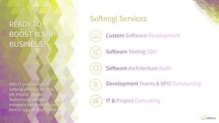 READY	
  TO	
  	
  
BOOST	
  YOUR	
  
BUSINESS?	
  
400+	
  IT	
  professionals	
  in	
  
SoXengi	
  oﬃces	
  in	
  the	
  USA,	
  
the	
  UK,	
  Poland,	
  Ukraine,	
  
Switzerland,	
  Sweden,	
  
Indonesia,	
  and	
  Australia	
  
are	
  here	
  to	
  support	
  your	
  
business.	
  
SoXengi	
  Services	
  
6	
  
IT	
  Business	
  ConsulAng	
  
Custom	
  SoXware	
  Development	
  
SoXware	
  TesAng	
  (QA)	
  
SoXware	
  Architecture	
  Audit	
  
Development	
  Teams	
  &	
  BPO	
  	
  
 