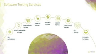 So:ware  TesFng  Services
 9	
  
TEST	
  
AUTOMATION	
  
MOBILE	
  APPLICATION	
  
TESTING	
  
PERFORMANCE	
  
TESTING	
  
USABILITY	
  
TESTING	
  
SECURITY	
  
TESTING	
  
BIG	
  DATA	
  
TESTING	
   LOCALIZATION	
  
TESTING	
  
IOT	
  
TESTING	
  
TESTING	
  ON	
  
THE	
  CLOUD	
  
 