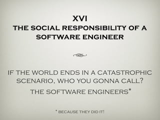 XVI
the social responsibility of a
software engineer
h
if the world ends in a catastrophic
scenario… who you gonna call?
the software engineers*
* because they did it!
 