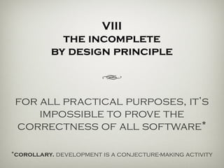 VIII
the incomplete
by design principle
h
for all practical purposes, it’s
impossible to prove the
correctness of all software*
*corollary. development is a conjecture-making activity.
 