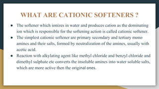 WHAT ARE CATIONIC SOFTENERS ?
● The softener which ionizes in water and produces cation as the dominating
ion which is responsible for the softening action is called cationic softener.
● The simplest cationic softener are primary secondary and tertiary mono
amines and their salts, formed by neutralization of the amines, usually with
acetic acid.
● Reaction with alkylating agent like methyl chloride and benzyl chloride and
dimethyl sulphate etc converts the insoluble amines into water soluble salts,
which are more active then the original ones.
 