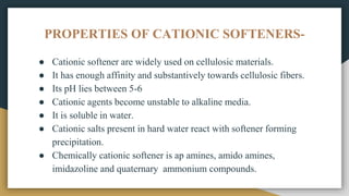 PROPERTIES OF CATIONIC SOFTENERS-
● Cationic softener are widely used on cellulosic materials.
● It has enough affinity and substantively towards cellulosic fibers.
● Its pH lies between 5-6
● Cationic agents become unstable to alkaline media.
● It is soluble in water.
● Cationic salts present in hard water react with softener forming
precipitation.
● Chemically cationic softener is ap amines, amido amines,
imidazoline and quaternary ammonium compounds.
 