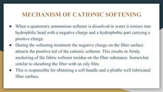 MECHANISM OF CATIONIC SOFTENING
● When a quaternary ammonium softener is dissolved in water it ionizes into
hydrophilic head with a negative charge and a hydrophobic part carrying a
positive charge.
● During the softening treatment the negative charge on the fiber surface
attracts the positive tail of the cationic softener. This results in firmly
anchoring of the fabric softener residue on the fiber substance. Somewhat
similar to sheathing the fiber with an oily film.
● This is responsible for obtaining a soft handle and a pliable well lubricated
fiber surface.
 