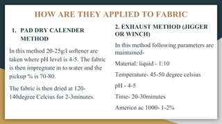 HOW ARE THEY APPLIED TO FABRIC
1. PAD DRY CALENDER
METHOD
In this method 20-25g/l softener are
taken where pH level is 4-5. The fabric
is then impregnate in to water and the
pickup % is 70-80.
The fabric is then dried at 120-
140degree Celcius for 2-3minutes.
2. EXHAUST METHOD (JIGGER
OR WINCH)
In this method following parameters are
maintained-
Material: liquid - 1:10
Temperature- 45-50 degree celsius
pH - 4-5
Time- 20-30minutes
Americo ac 1000- 1-2%
 