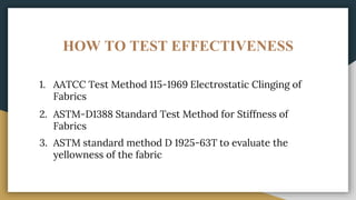 HOW TO TEST EFFECTIVENESS
1. AATCC Test Method 115-1969 Electrostatic Clinging of
Fabrics
2. ASTM-D1388 Standard Test Method for Stiffness of
Fabrics
3. ASTM standard method D 1925-63T to evaluate the
yellowness of the fabric
 
