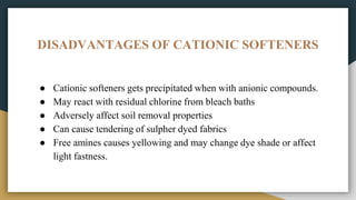 DISADVANTAGES OF CATIONIC SOFTENERS
● Cationic softeners gets precipitated when with anionic compounds.
● May react with residual chlorine from bleach baths
● Adversely affect soil removal properties
● Can cause tendering of sulpher dyed fabrics
● Free amines causes yellowing and may change dye shade or affect
light fastness.
 