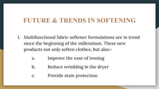FUTURE & TRENDS IN SOFTENING
1. Multifunctional fabric softener formulations are in trend
since the beginning of the millennium. These new
products not only soften clothes, but also:-
a. Improve the ease of ironing
b. Reduce wrinkling in the dryer
c. Provide stain protection
 