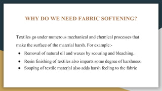 WHY DO WE NEED FABRIC SOFTENING?
Textiles go under numerous mechanical and chemical processes that
make the surface of the material harsh. For example:-
● Removal of natural oil and waxes by scouring and bleaching.
● Resin finishing of textiles also imparts some degree of harshness
● Soaping of textile material also adds harsh feeling to the fabric
 
