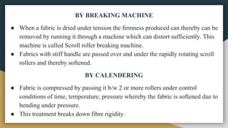 BY BREAKING MACHINE
● When a fabric is dried under tension the firmness produced can thereby can be
removed by running it through a machine which can distort sufficiently. This
machine is called Scroll roller breaking machine.
● Fabrics with stiff handle are passed over and under the rapidly rotating scroll
rollers and thereby softened.
BY CALENDERING
● Fabric is compressed by passing it b/w 2 or more rollers under control
conditions of time, temperature, pressure whereby the fabric is softened due to
bending under pressure.
● This treatment breaks down fibre rigidity.
 