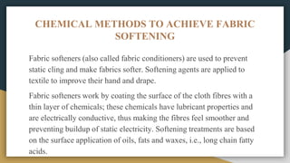 CHEMICAL METHODS TO ACHIEVE FABRIC
SOFTENING
Fabric softeners (also called fabric conditioners) are used to prevent
static cling and make fabrics softer. Softening agents are applied to
textile to improve their hand and drape.
Fabric softeners work by coating the surface of the cloth fibres with a
thin layer of chemicals; these chemicals have lubricant properties and
are electrically conductive, thus making the fibres feel smoother and
preventing buildup of static electricity. Softening treatments are based
on the surface application of oils, fats and waxes, i.e., long chain fatty
acids.
 
