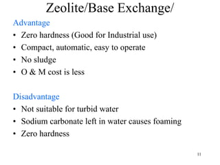 Zeolite/Base Exchange/
Advantage
• Zero hardness (Good for Industrial use)
• Compact, automatic, easy to operate
• No sludge
• O & M cost is less
Disadvantage
• Not suitable for turbid water
• Sodium carbonate left in water causes foaming
• Zero hardness
11
 