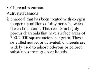 12
• Charcoal is carbon.
Activated charcoal
is charcoal that has been treated with oxygen
to open up millions of tiny pores between
the carbon atoms. This results in highly
porous charcoals that have surface areas of
300-2,000 square meters per gram. These
so-called active, or activated, charcoals are
widely used to adsorb odorous or colored
substances from gases or liquids.
 